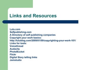 Links and Resources Lulu.com   Selfpublishing.com A  Directory  of self publishing companies Copyright your work basics:  http://lulublog.com/2009/01/09/copyrighting-your-work-101/ Links for tools: Voicethread Audacity PhotoBucket Flickr Digital Story telling links Jamstudio   