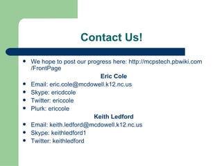 Contact Us!  We hope to post our progress here:  http:// mcpstech.pbwiki.com /FrontPage Eric Cole Email:  [email_address] Skype: ericdcole Twitter: ericcole Plurk: ericcole Keith Ledford Email:  [email_address] Skype: keithledford1 Twitter: keithledford 