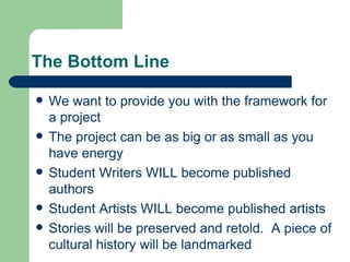 The Bottom Line We want to provide you with the framework for a project The project can be as big or as small as you have energy Student Writers WILL become published authors Student Artists WILL become published artists Stories will be preserved and retold.  A piece of cultural history will be landmarked 