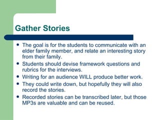 Gather Stories The goal is for the students to communicate with an elder family member, and relate an interesting story from their family.  Students should devise framework questions and rubrics for the interviews. Writing for an audience WILL produce better work. They could write down, but hopefully they will also record the stories.  Recorded stories can be transcribed later, but those MP3s are valuable and can be reused. 