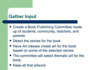 Gather Input Create a Book Publishing Committee made up of students, community, teachers, and parents Select the stories for the book.  Have Art classes create art for the book based on some of the selected stories The committee will select thematic art for the book. Keep all that artwork  