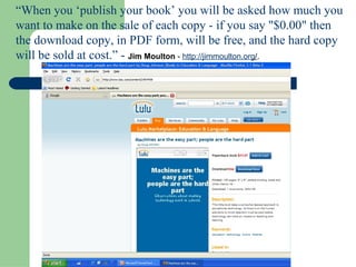 “ When you ‘publish your book’ you will be asked how much you want to make on the sale of each copy - if you say "$0.00" then the download copy, in PDF form, will be free, and the hard copy will be sold at cost.” -  Jim Moulton  -  http:// jimmoulton.org / .   