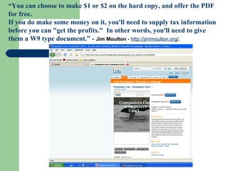 “ You can choose to make $1 or $2 on the hard copy, and offer the PDF for free. If you do make some money on it, you'll need to supply tax information before you can "get the profits."  In other words, you'll need to give them a W9 type document.” -  Jim Moulton  -  http:// jimmoulton.org / .    