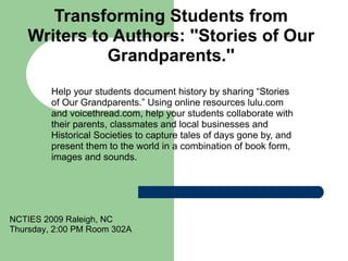 Transforming Students from Writers to Authors: ''Stories of Our Grandparents.'' Help your students document history by sharing “Stories of Our Grandparents.” Using online resources lulu.com and voicethread.com, help your students collaborate with their parents, classmates and local businesses and Historical Societies to capture tales of days gone by, and present them to the world in a combination of book form, images and sounds.  NCTIES 2009 Raleigh, NC Thursday, 2:00 PM Room 302A 