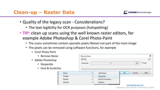 www.cgmlarson.com
Copyright Larson Software Technology (c) 2016
Clean-up – Raster Data
• Quality of the legacy scan - Considerations?
• The text legibility for OCR purposes (hotspotting)
• TIP: clean up scans using the well known raster editors, for
example Adobe Photoshop & Corel Photo-Paint
• The scans sometimes contain sporadic pixels (Noise) not part of the main image
• The pixels can be removed using software functions, for example
• Corel Photo Paint
• Remove Noise
• Adobe Photoshop
• Despeckle
• Dust & Scratches
 