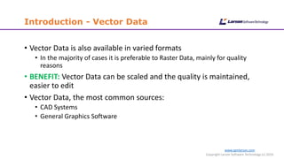 www.cgmlarson.com
Copyright Larson Software Technology (c) 2016
Introduction - Vector Data
• Vector Data is also available in varied formats
• In the majority of cases it is preferable to Raster Data, mainly for quality
reasons
• BENEFIT: Vector Data can be scaled and the quality is maintained,
easier to edit
• Vector Data, the most common sources:
• CAD Systems
• General Graphics Software
 
