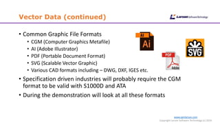 www.cgmlarson.com
Copyright Larson Software Technology (c) 2016
Vector Data (continued)
• Common Graphic File Formats
• CGM (Computer Graphics Metafile)
• AI (Adobe Illustrator)
• PDF (Portable Document Format)
• SVG (Scalable Vector Graphic)
• Various CAD formats including – DWG, DXF, IGES etc.
• Specification driven industries will probably require the CGM
format to be valid with S1000D and ATA
• During the demonstration will look at all these formats
 