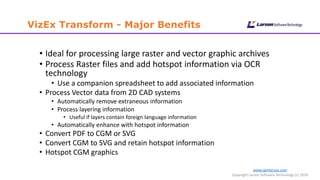 www.cgmlarson.com
Copyright Larson Software Technology (c) 2016
VizEx Transform - Major Benefits
• Ideal for processing large raster and vector graphic archives
• Process Raster files and add hotspot information via OCR
technology
• Use a companion spreadsheet to add associated information
• Process Vector data from 2D CAD systems
• Automatically remove extraneous information
• Process layering information
• Useful if layers contain foreign language information
• Automatically enhance with hotspot information
• Convert PDF to CGM or SVG
• Convert CGM to SVG and retain hotspot information
• Hotspot CGM graphics
 