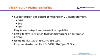 www.cgmlarson.com
Copyright Larson Software Technology (c) 2016
VizEx Edit - Major Benefits
• Support import and export of major open 2D graphic formats
• CGM
• SVG
• PDF
• Easy to use hotspot and annotation capability
• Cost effective illustration tool for maintaining an illustration
archive
• Isometric illustration features and tools
• Fully standards compliant S1000D, ATA iSpec2200 etc.
 