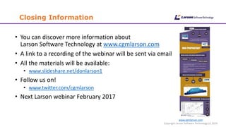 www.cgmlarson.com
Copyright Larson Software Technology (c) 2016
Closing Information
• You can discover more information about
Larson Software Technology at www.cgmlarson.com
• A link to a recording of the webinar will be sent via email
• All the materials will be available:
• www.slideshare.net/donlarson1
• Follow us on!
• www.twitter.com/cgmlarson
• Next Larson webinar February 2017
 