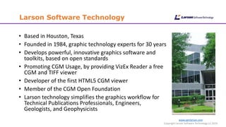 www.cgmlarson.com
Copyright Larson Software Technology (c) 2016
Larson Software Technology
• Based in Houston, Texas
• Founded in 1984, graphic technology experts for 30 years
• Develops powerful, innovative graphics software and
toolkits, based on open standards
• Promoting CGM Usage, by providing VizEx Reader a free
CGM and TIFF viewer
• Developer of the first HTML5 CGM viewer
• Member of the CGM Open Foundation
• Larson technology simplifies the graphics workflow for
Technical Publications Professionals, Engineers,
Geologists, and Geophysicists
 