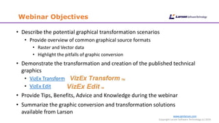 Webinar Objectives
www.cgmlarson.com
Copyright Larson Software Technology (c) 2016
• Describe the potential graphical transformation scenarios
• Provide overview of common graphical source formats
• Raster and Vector data
• Highlight the pitfalls of graphic conversion
• Demonstrate the transformation and creation of the published technical
graphics
• VizEx Transform
• VizEx Edit
• Provide Tips, Benefits, Advice and Knowledge during the webinar
• Summarize the graphic conversion and transformation solutions
available from Larson
 