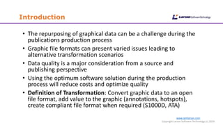 Introduction
www.cgmlarson.com
Copyright Larson Software Technology (c) 2016
• The repurposing of graphical data can be a challenge during the
publications production process
• Graphic file formats can present varied issues leading to
alternative transformation scenarios
• Data quality is a major consideration from a source and
publishing perspective
• Using the optimum software solution during the production
process will reduce costs and optimize quality
• Definition of Transformation: Convert graphic data to an open
file format, add value to the graphic (annotations, hotspots),
create compliant file format when required (S1000D, ATA)
 