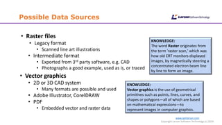 www.cgmlarson.com
Copyright Larson Software Technology (c) 2016
Possible Data Sources
• Raster files
• Legacy format
• Scanned line art illustrations
• Intermediate format
• Exported from 3rd party software, e.g. CAD
• Photographs a good example, used as is, or traced
• Vector graphics
• 2D or 3D CAD system
• Many formats are possible and used
• Adobe Illustrator, CorelDRAW
• PDF
• Embedded vector and raster data
KNOWLEDGE:
The word Raster originates from
the term 'raster scan,' which was
how old CRT monitors displayed
images, by magnetically steering a
concentrated electron beam line
by line to form an image.
KNOWLEDGE:
Vector graphics is the use of geometrical
primitives such as points, lines, curves, and
shapes or polygons—all of which are based
on mathematical expressions—to
represent images in computer graphics.
 
