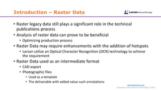 www.cgmlarson.com
Copyright Larson Software Technology (c) 2016
Introduction – Raster Data
• Raster legacy data still plays a significant role in the technical
publications process
• Analysis of raster data can prove to be beneficial
• Optimizing production process
• Raster Data may require enhancements with the addition of hotspots
• Larson utilize an Optical Character Recognition (OCR) technology to achieve
the requirement
• Raster Data used as an intermediate format
• CAD export
• Photographic files
• Used as a template
• The deliverable with added value such annotations
 