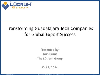 Transforming Guadalajara Tech Companies for Global Export Success 
Presented by: 
Tom Evans 
The Lûcrum Group 
Oct 1, 2014 
10/20/2014 Copyright 2014 - The Lûcrum Group, Inc. 1 
 