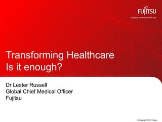 Transforming Healthcare
Is it enough?
Dr Lester Russell
Global Chief Medical Officer
Fujitsu


                               © Copyright 2012 Fujitsu
 