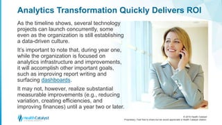 © 2016 Health Catalyst
Proprietary. Feel free to share but we would appreciate a Health Catalyst citation.
Analytics Transformation Quickly Delivers ROI
As the timeline shows, several technology
projects can launch concurrently, some
even as the organization is still establishing
a data-driven culture.
It’s important to note that, during year one,
while the organization is focused on
analytics infrastructure and improvements,
it will accomplish other important goals,
such as improving report writing and
surfacing dashboards.
It may not, however, realize substantial
measurable improvements (e.g., reducing
variation, creating efficiencies, and
improving finances) until a year two or later.
 