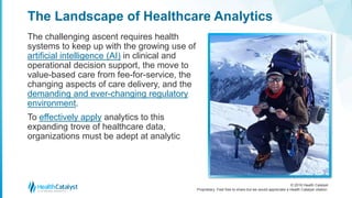 © 2016 Health Catalyst
Proprietary. Feel free to share but we would appreciate a Health Catalyst citation.
The Landscape of Healthcare Analytics
The challenging ascent requires health
systems to keep up with the growing use of
artificial intelligence (AI) in clinical and
operational decision support, the move to
value-based care from fee-for-service, the
changing aspects of care delivery, and the
demanding and ever-changing regulatory
environment.
To effectively apply analytics to this
expanding trove of healthcare data,
organizations must be adept at analytic
 