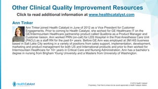© 2016 Health Catalyst
Proprietary. Feel free to share but we would appreciate a Health Catalyst citation.
Other Clinical Quality Improvement Resources
Click to read additional information at www.healthcatalyst.com
Ann Tinker joined Health Catalyst in June of 2012 as a Vice President for Customer
Engagements. Prior to coming to Health Catalyst, she worked for GE Healthcare IT on the
GE/Intermountain Healthcare partnership product called Qualibria as a Product Manager and
Customer liaison. Ann worked PRN (on-call) for LDS Hospital in the Post Anesthesia Care Unit
(PACU) as a staff RN for the past 6+ years. Before GE Ann was employed at 3M HIS business
based in Salt Lake City working in a variety of positions from sales support, implementation, development,
marketing and product management for both US and International products and prior to then worked for
Intermountain Healthcare for 10+ years in Critical Care and Nursing Administration. Ann has a bachelor’s
degree in nursing from Brigham Young University and a Masters from University of Washington.
Ann Tinker
 