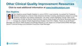 © 2016 Health Catalyst
Proprietary. Feel free to share but we would appreciate a Health Catalyst citation.
Other Clinical Quality Improvement Resources
Click to read additional information at www.healthcatalyst.com
Dan Hopkins joined Health Catalyst in June of 2012; most recently, he worked for Frederick
Memorial Hospital as a Senior Data Solutions Architect creating dashboards related to nursing
sensitive indicators and patient satisfaction. His other career highlights include roles at the
University of Utah as Senior Data Architect, Senior Data Analyst and Senior Business Analyst,
Iomega as a Senior Oracle Applications Analyst, Hunt Oil in Dallas, Texas as an IS Project
Manager and Senior HRIS Analyst and Mirage Resorts in Las Vegas as Compensation/HRIS Manager,
Senior Financial Analyst and Assistant Executive Hotel Manager.
Dan Hopkins
 
