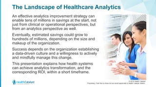 © 2016 Health Catalyst
Proprietary. Feel free to share but we would appreciate a Health Catalyst citation.
The Landscape of Healthcare Analytics
An effective analytics improvement strategy can
enable tens of millions in savings at the start, not
just from clinical or operational perspectives, but
from an analytics perspective as well.
Eventually, estimated savings could grow to
hundreds of millions, depending on the size and
makeup of the organization.
Success depends on the organization establishing
a data-driven culture and a willingness to actively
and mindfully manage this change.
This presentation explains how health systems
can achieve analytics transformation, and the
corresponding ROI, within a short timeframe.
 