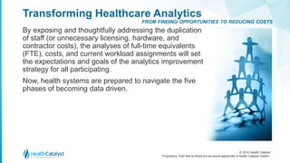 © 2016 Health Catalyst
Proprietary. Feel free to share but we would appreciate a Health Catalyst citation.
Transforming Healthcare Analytics
By exposing and thoughtfully addressing the duplication
of staff (or unnecessary licensing, hardware, and
contractor costs), the analyses of full-time equivalents
(FTE), costs, and current workload assignments will set
the expectations and goals of the analytics improvement
strategy for all participating.
Now, health systems are prepared to navigate the five
phases of becoming data driven.
FROM FINDING OPPORTUNITIES TO REDUCING COSTS
 
