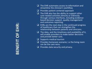  The EHR automates access to information and
streamline the clinician's workflow.
 Provides patient centered approach
 The EHR also has the ability to support other
care-related activities directly or indirectly
through various interfaces, including evidence-
based decision support, quality management
and outcomes reporting.
 EHRs are the next step in the continued progress
of healthcare that can strengthen the
relationship between patients and clinicians.
 The data, and the timeliness and availability of it,
will enable providers to make better decisions
and provide better care.
 Supports medical tourism
 Provides homecare scenario; i.e the living room
can be the care venu.
 Provides data security and privacy.
BENEFITOFEHR:
 