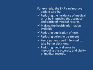 For example, the EHR can improve
patient care by:
 Reducing the incidence of medical
error by improving the accuracy
and clarity of medical records.
 Making the health information
available
 Reducing duplication of tests
 Reducing delays in treatment
 Keeps patients well informed to
take better decisions.
 Reducing medical error by
improving the accuracy and clarity
of medical records.
 