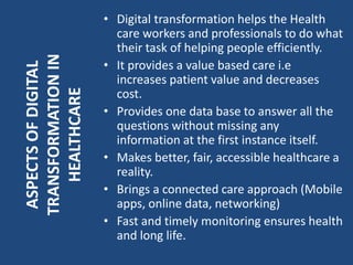 • Digital transformation helps the Health
care workers and professionals to do what
their task of helping people efficiently.
• It provides a value based care i.e
increases patient value and decreases
cost.
• Provides one data base to answer all the
questions without missing any
information at the first instance itself.
• Makes better, fair, accessible healthcare a
reality.
• Brings a connected care approach (Mobile
apps, online data, networking)
• Fast and timely monitoring ensures health
and long life.
ASPECTSOFDIGITAL
TRANSFORMATIONIN
HEALTHCARE
 