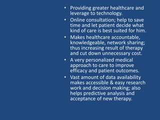 • Providing greater healthcare and
leverage to technology.
• Online consultation; help to save
time and let patient decide what
kind of care is best suited for him.
• Makes healthcare accountable,
knowledgeable, network sharing;
thus increasing result of therapy
and cut down unnecessary cost.
• A very personalized medical
approach to care to improve
efficacy and patient outcomes.
• Vast amount of data availability
makes accessible & easy research
work and decision making; also
helps predictive analysis and
acceptance of new therapy.
 