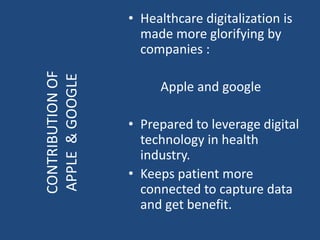 • Healthcare digitalization is
made more glorifying by
companies :
Apple and google
• Prepared to leverage digital
technology in health
industry.
• Keeps patient more
connected to capture data
and get benefit.
CONTRIBUTIONOF
APPLE&GOOGLE
 