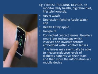 Eg: FITNESS TRACKING DEVICES- to
monitor daily health, digitalize diet,
lifestyle honestly.
• Apple watch
• Depression-fighting Apple Watch
app
• Health Kit by apple
• Google fit
• Connected contact lenses: Google's
smart lens technology which
involves non-invasive sensors
embedded within contact lenses.
The lenses may eventually be able
to measure glucose levels of
diabetes patients via their tears
and then store the information in a
mobile device
 