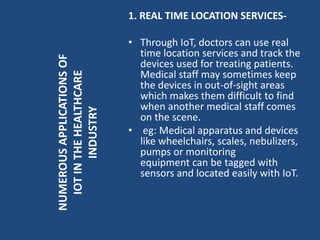 1. REAL TIME LOCATION SERVICES-
• Through IoT, doctors can use real
time location services and track the
devices used for treating patients.
Medical staff may sometimes keep
the devices in out-of-sight areas
which makes them difficult to find
when another medical staff comes
on the scene.
• eg: Medical apparatus and devices
like wheelchairs, scales, nebulizers,
pumps or monitoring
equipment can be tagged with
sensors and located easily with IoT.
NUMEROUSAPPLICATIONSOF
IOTINTHEHEALTHCARE
INDUSTRY
 