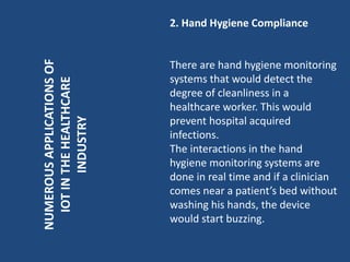 NUMEROUSAPPLICATIONSOF
IOTINTHEHEALTHCARE
INDUSTRY
2. Hand Hygiene Compliance
There are hand hygiene monitoring
systems that would detect the
degree of cleanliness in a
healthcare worker. This would
prevent hospital acquired
infections.
The interactions in the hand
hygiene monitoring systems are
done in real time and if a clinician
comes near a patient’s bed without
washing his hands, the device
would start buzzing.
 