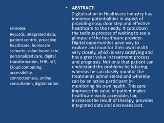 • ABSTRACT:
Digitalization in Healthcare industry has
immense potentialities in aspect of
providing easy, door step and effective
healthcare to the needy. It cuts down
the tedious process of waiting to see a
glimpse of the healthcare provider.
Digital opportunities pave way to
explore and monitor their own health
very closely, which is very satisfying and
has a great value in treatment process
and prognosis. Not only that patient can
understand the problems he is facing;
whereas he can closely monitor the
treatments administered and whereby
can be an active participant in
monitoring his own health. This care
improves the value of patient makes
healthcare easily accessible, fair,
increases the result of therapy, provides
integrated data and decreases cost.
KEYWORDS:
Records, integrated data,
patient centric, proactive
healthcare, homecare
scenario, value based care,
personalized care, digital
transformation, EHR, IoT,
Cloud computing,
accessibility,
connectedness, online
consultation, digitalization.
 