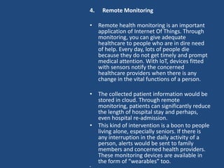 4. Remote Monitoring
• Remote health monitoring is an important
application of Internet Of Things. Through
monitoring, you can give adequate
healthcare to people who are in dire need
of help. Every day, lots of people die
because they do not get timely and prompt
medical attention. With IoT, devices fitted
with sensors notify the concerned
healthcare providers when there is any
change in the vital functions of a person.
• The collected patient information would be
stored in cloud. Through remote
monitoring, patients can significantly reduce
the length of hospital stay and perhaps,
even hospital re-admission.
• This kind of intervention is a boon to people
living alone, especially seniors. If there is
any interruption in the daily activity of a
person, alerts would be sent to family
members and concerned health providers.
These monitoring devices are available in
the form of “wearables” too.
•
 