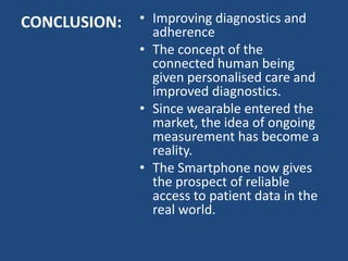 CONCLUSION: • Improving diagnostics and
adherence
• The concept of the
connected human being
given personalised care and
improved diagnostics.
• Since wearable entered the
market, the idea of ongoing
measurement has become a
reality.
• The Smartphone now gives
the prospect of reliable
access to patient data in the
real world.
 