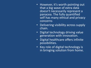 • However, it's worth pointing out
that a big wave of extra data
doesn't necessarily represent a
panacea. The fully quantified
self has many ethical and privacy
concerns
• Delivering visibility across supply
chain.
• Digital technology driving value
generation with innovation.
• Digital healthcare offers infinite
possibilities.
• Key role of digital technology is
in bringing solution from home.
 