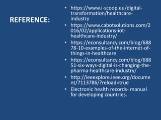 REFERENCE:
• https://www.i-scoop.eu/digital-
transformation/healthcare-
industry
• https://www.cabotsolutions.com/2
016/02/applications-iot-
healthcare-industry/
• https://econsultancy.com/blog/688
78-10-examples-of-the-internet-of-
things-in-healthcare
• https://econsultancy.com/blog/688
51-six-ways-digital-is-changing-the-
pharma-healthcare-industry/
• http://ieeexplore.ieee.org/docume
nt/7113786/?reload=true
• Electronic health records- manual
for developing countries.
 