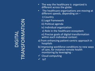• The way the healthcare is organized is
different across the globe.
• The healthcare organizations are moving at
different speeds, depending on –
i) Country
ii) Legal framework
iii) Political agenda
iv) Individual organization
v) Role in the healthcare ecosystem
vi) Precise goals of digital transformation
within each individual context:
a) from enhancing patient-centric approach in
hospitals
b) Improving workforce conditions to new ways
of care, for instance remote health
monitoring by leveraging -
 Cloud computing
 IoT
DIGITAL
TRANSFORMATION
 