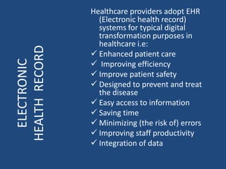 Healthcare providers adopt EHR
(Electronic health record)
systems for typical digital
transformation purposes in
healthcare i.e:
 Enhanced patient care
 Improving efficiency
 Improve patient safety
 Designed to prevent and treat
the disease
 Easy access to information
 Saving time
 Minimizing (the risk of) errors
 Improving staff productivity
 Integration of data
ELECTRONIC
HEALTHRECORD
 