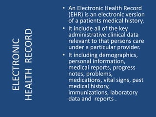 • An Electronic Health Record
(EHR) is an electronic version
of a patients medical history.
• It include all of the key
administrative clinical data
relevant to that persons care
under a particular provider.
• It including demographics,
personal information,
medical reports, progress
notes, problems,
medications, vital signs, past
medical history,
immunizations, laboratory
data and reports .
ELECTRONIC
HEALTHRECORD
 