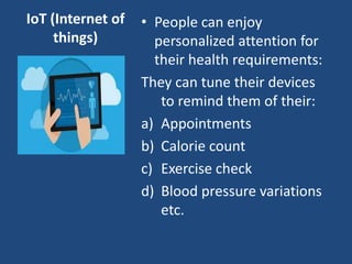 IoT (Internet of
things)
• People can enjoy
personalized attention for
their health requirements:
They can tune their devices
to remind them of their:
a) Appointments
b) Calorie count
c) Exercise check
d) Blood pressure variations
etc.
 