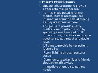 3. Improve Patient Journey
• Update infrastructure to provide
better patient experiences.
• IoT has made possible for the
medical staff to access patient
information from the cloud as long
as they are stored in there.
• The goal is to provide quality
medical care to patients, and by
spending a small amount on IT
infrastructure, hospitals can provide
good care to patients at affordable
rates.
• IoT aims to provide better patient
journey by:
Room lighting through personal
control
Communicate to family and friends
through email services
Immediate attention to patient
needs
 
