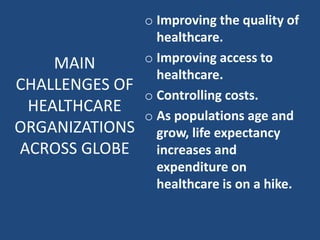 o Improving the quality of
healthcare.
o Improving access to
healthcare.
o Controlling costs.
o As populations age and
grow, life expectancy
increases and
expenditure on
healthcare is on a hike.
MAIN
CHALLENGES OF
HEALTHCARE
ORGANIZATIONS
ACROSS GLOBE
 