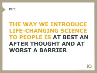 BUT:




THE WAY WE INTRODUCE
LIFE-CHANGING SCIENCE
TO PEOPLE IS AT BEST AN
AFTER THOUGHT AND AT
WORST A BARRIER
 