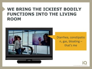 WE BRING THE ICKIEST BODILY
FUNCTIONS INTO THE LIVING
ROOM



                  Diarrhea, constipatio
                    n, gas, bloating –
                        that’s me
 