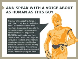 AND SPEAK WITH A VOICE ABOUT
AS HUMAN AS THIS GUY

They may all increase the chance of
heart attack or stroke that can lead to
death. This chance increases if you
have heart disease or risk factors for it,
such as high blood pressure or when
NSAIDs are taken for long periods.
CELEBREX should not be used right
before or after certain heart surgeries.
Serious skin reactions, or stomach and
intestine problems such as bleeding
and ulcers, can occur without warning
and may cause death. Patients taking
aspirin and the elderly are at increased
risk for stomach bleeding and ulcers.
 