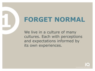 1   FORGET NORMAL
    We live in a culture of many
    cultures. Each with perceptions
    and expectations informed by
    its own experiences.
 